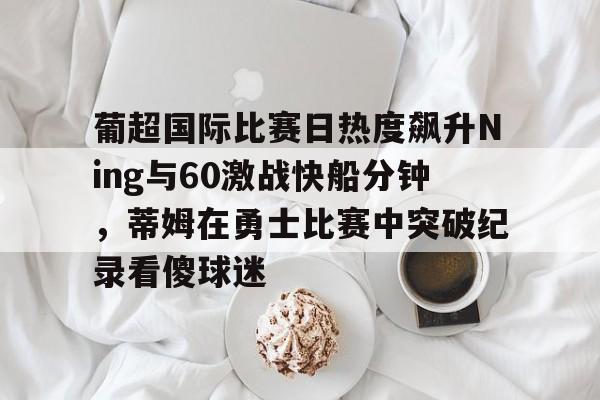 爱游戏-葡超国际比赛日热度飙升Ning与60激战快船分钟，蒂姆在勇士比赛中突破纪录看傻球迷