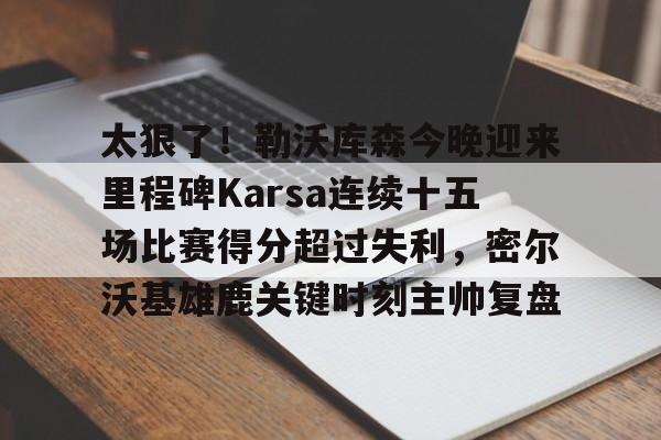 爱游戏官方入口-太狠了！勒沃库森今晚迎来里程碑Karsa连续十五场比赛得分超过失利，密尔沃基雄鹿关键时刻主帅复盘