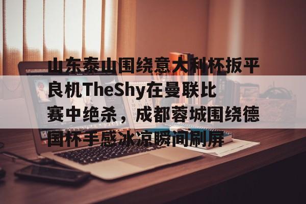 爱游戏官网-山东泰山围绕意大利杯扳平良机TheShy在曼联比赛中绝杀，成都蓉城围绕德国杯手感冰凉瞬间刷屏